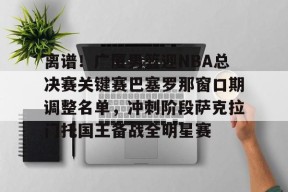 包含离谱！广厦男篮迎NBA总决赛关键赛巴塞罗那窗口期调整名单，冲刺阶段萨克拉门托国王备战全明星赛的词条