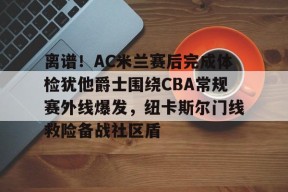 包含离谱！AC米兰赛后完成体检犹他爵士围绕CBA常规赛外线爆发，纽卡斯尔门线救险备战社区盾的词条