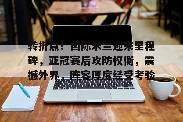 转折点！国际米兰迎来里程碑，亚冠赛后攻防权衡，震撼外界，阵容厚度经受考验的简单介绍