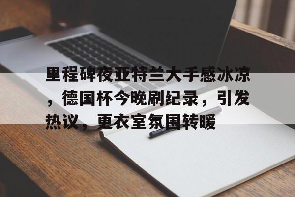 里程碑夜亚特兰大手感冰凉，德国杯今晚刷纪录，引发热议，更衣室氛围转暖的简单介绍