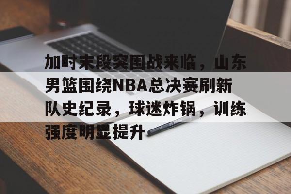 关于加时末段突围战来临，山东男篮围绕NBA总决赛刷新队史纪录，球迷炸锅，训练强度明显提升的信息